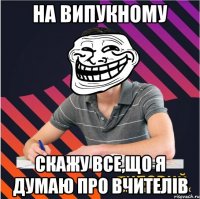 на випукному скажу все,що я думаю про вчителів