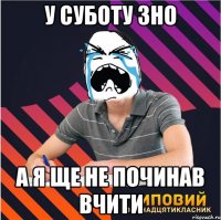 у суботу зно а я ще не починав вчити