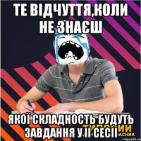 те відчуття,коли не знаєш якої складность будуть завдання у ii сесіі