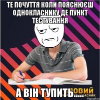 те почуття коли пояснюєш однокласнику де пункт тестування а він тупить.....