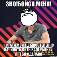 зно!бойся меня! кстати,можешь постепенно начинать пить валерьянку, я тебя сделаю!