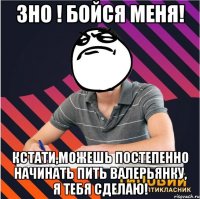 зно ! бойся меня! кстати,можешь постепенно начинать пить валерьянку, я тебя сделаю!