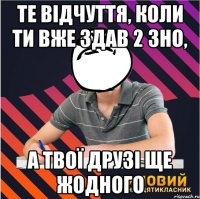 те відчуття, коли ти вже здав 2 зно, а твої друзі ще жодного