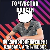 то чувство власти когда половина еще не сдавала, а ты уже все