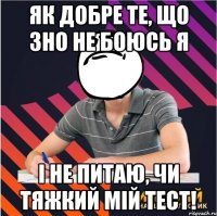 як добре те, що зно не боюсь я і не питаю, чи тяжкий мій тест!