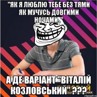 "як я люблю тебе без тями як мучусь довгими ночами.." а де варіант "віталій козловський" ???