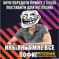 хочу передати привіт 2 сесіїі поставити для неї пісню инь-ян "а мне все пофиг"