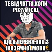 те відчуття,коли розумієш, що 8 червня зно з іноземної мови.