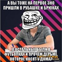 а вы тоже на первое зно пришли в рубашке и брюках а остальные были в футболках и прочем дерьме, которое носят у дома?