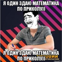 я один здаю математика по приколу)) я один здаю математика по приколу))