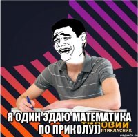  я один здаю математика по приколу))