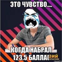 это чувство.... когда набрал 123.5 балла(