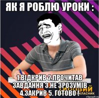 як я роблю уроки : 1.відкрив 2.прочитав завдання 3.не зрозумів 4.закрив 5. готово !