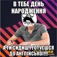 в тебе день народження а ти сидиш і готуєшся до англійської!!!