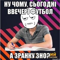 ну чому, сьогодні ввечері футбол а зранку зно?