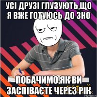 усі друзі глузують,що я вже готуюсь до зно побачимо,як ви заспіваєте через рік