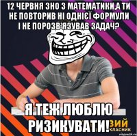 12 червня зно з математики,а ти не повторив ні однієї формули і не порозв'язував задач? я теж люблю ризикувати!