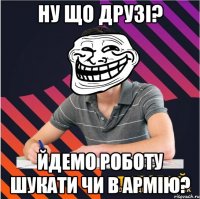 ну що друзі? йдемо роботу шукати чи в армію?