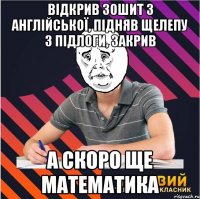 відкрив зошит з англійської, підняв щелепу з підлоги, закрив а скоро ще математика