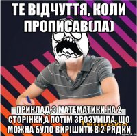 те відчуття, коли прописав(ла) приклад з математики на 2 сторінки,а потім зрозуміла, що можна було вирішити в 2 рядки