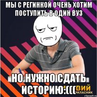 мы с регинкой очень хотим поступить в один вуз но нужно сдать историю:(((