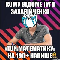 кому відоме ім'я захарійченко той математику на 190+ напише