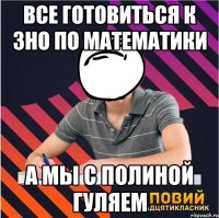 все готовиться к зно по математики а мы с полиной гуляем