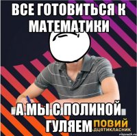 все готовиться к математики а мы с полиной гуляем