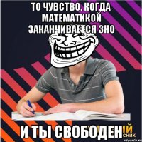 то чувство. когда математикой заканчивается зно и ты свободен