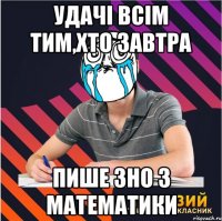 удачі всім тим,хто завтра пише зно з математики