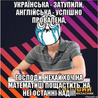 українська - затупили, англійська - успішно провалена, господи, нехай хоч на математиці пощастить, на неї останні надії!
