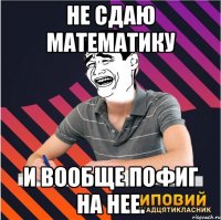 не сдаю математику и вообще пофиг на нее.