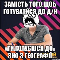 замість того,щоб готуватися до д/н ти готуєшся до зно з географії