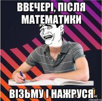 ввечері, після математики візьму і нажруся