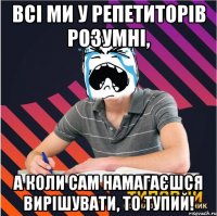 всі ми у репетиторів розумні, а коли сам намагаєшся вирішувати, то тупий!