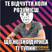 те відчуття,коли розумієш що не зно дурне,а ті тупий!