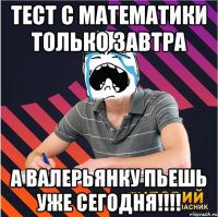 тест с математики только завтра а валерьянку пьешь уже сегодня!!!