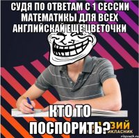 судя по ответам с 1 сессии математикы для всех английскай еще цветочки кто то поспорить?