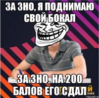 за зно, я поднимаю свой бокал за зно, на 200 балов его сдал