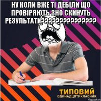 ну коли вже ті дебіли що провіряють зно скинуть результати??? 