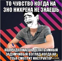 то чувство когда на зно нихрена не знаешь но продолжаешь делать умный задумчивый взгляд когда на тебя смотрит инструктор