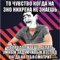 то чувство когда на зно нихрена не знаешь но продолжаешь делать умный задумчивый взгляд когда на тебя смотрит