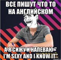 все пишут что то на английском а я сижу и напеваю " i'm sexy and i know it"