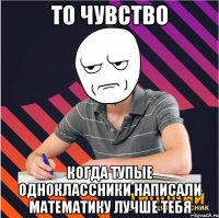 то чувство когда тупые одноклассники написали математику лучше тебя