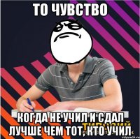 то чувство когда не учил и сдал лучше чем тот, кто учил