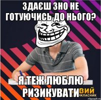 здаєш зно не готуючись до нього? я теж люблю ризикувати