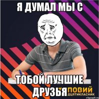 я думал мы с тобой лучшие друзья