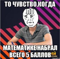 то чувство,когда по математике набрал всего 5 баллов