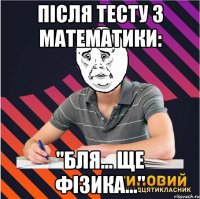 після тесту з математики: "бля... ще фізика..."