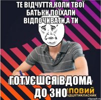 те відчуття,коли твої батьки поїхали відпочивати,а ти готуєшся вдома до зно